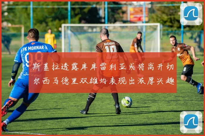 斯基拉透露库库雷利亚或将离开切尔西马德里双雄均表现出浓厚兴趣