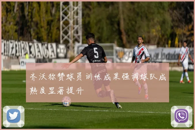 齐沃称赞球员训练成果强调球队成熟度显著提升
