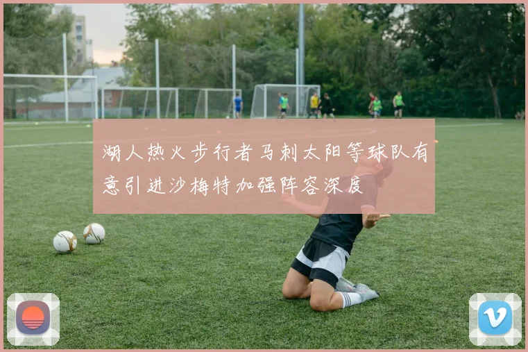 湖人热火步行者马刺太阳等球队有意引进沙梅特加强阵容深度
