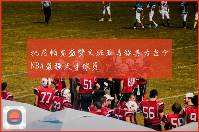 托尼帕克盛赞文班亚马称其为当今NBA最强天才球员