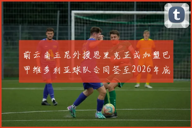 前云南玉昆外援恩里克正式加盟巴甲维多利亚球队合同签至2026年底