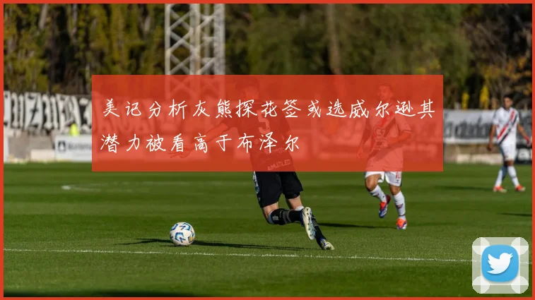 美记分析灰熊探花签或选威尔逊其潜力被看高于布泽尔