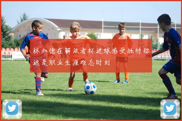 林加德在解放者杯进球感受独特称这是职业生涯难忘时刻
