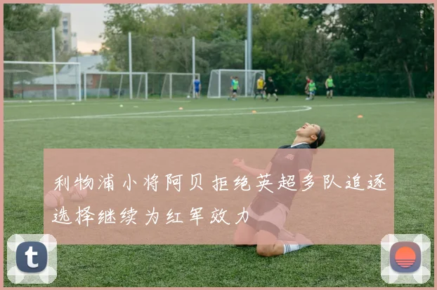 利物浦小将阿贝拒绝英超多队追逐选择继续为红军效力