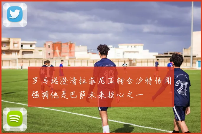 罗马诺澄清拉菲尼亚转会沙特传闻强调他是巴萨未来核心之一