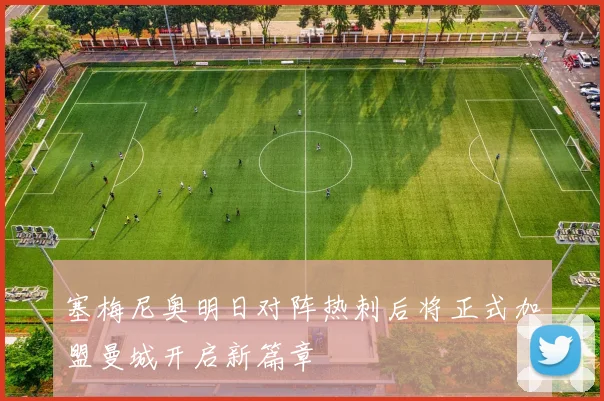 塞梅尼奥明日对阵热刺后将正式加盟曼城开启新篇章